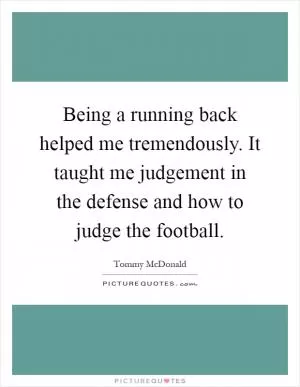 Being a running back helped me tremendously. It taught me judgement in the defense and how to judge the football Picture Quote #1