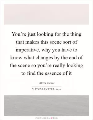 You’re just looking for the thing that makes this scene sort of imperative, why you have to know what changes by the end of the scene so you’re really looking to find the essence of it Picture Quote #1
