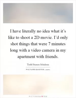 I have literally no idea what it’s like to shoot a 2D movie. I’d only shot things that were 7 minutes long with a video camera in my apartment with friends Picture Quote #1