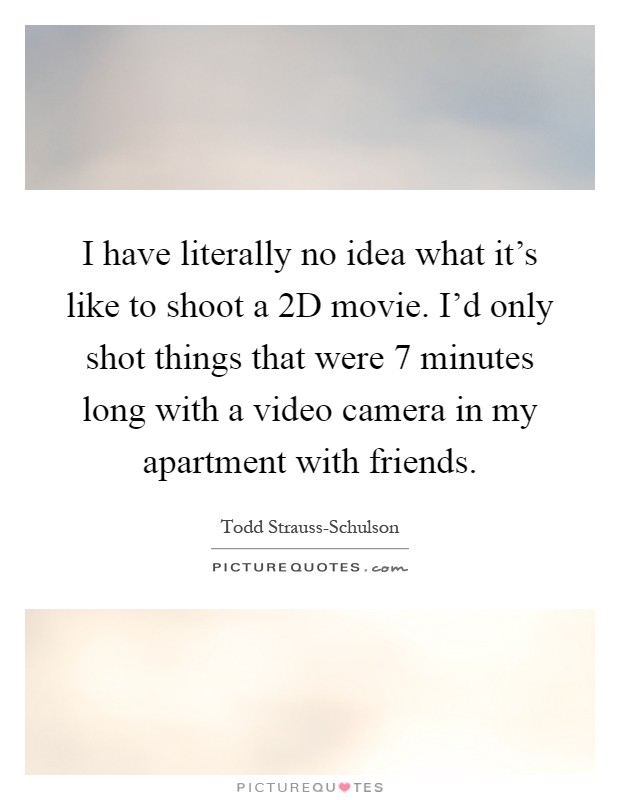 I have literally no idea what it's like to shoot a 2D movie. I'd only shot things that were 7 minutes long with a video camera in my apartment with friends Picture Quote #1
