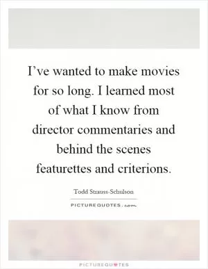I’ve wanted to make movies for so long. I learned most of what I know from director commentaries and behind the scenes featurettes and criterions Picture Quote #1