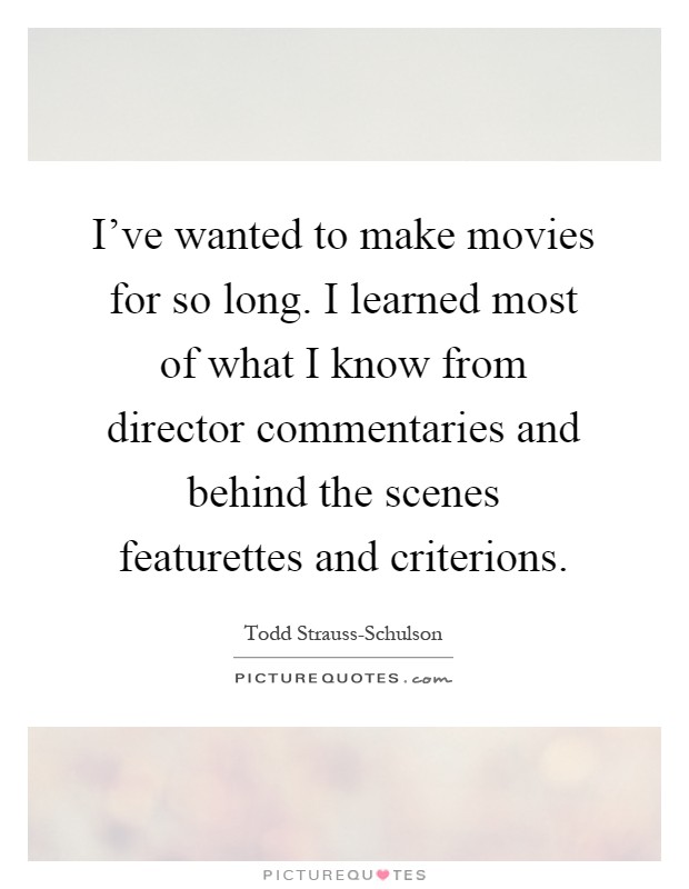 I've wanted to make movies for so long. I learned most of what I know from director commentaries and behind the scenes featurettes and criterions Picture Quote #1