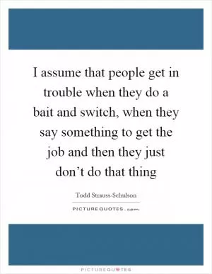 I assume that people get in trouble when they do a bait and switch, when they say something to get the job and then they just don’t do that thing Picture Quote #1