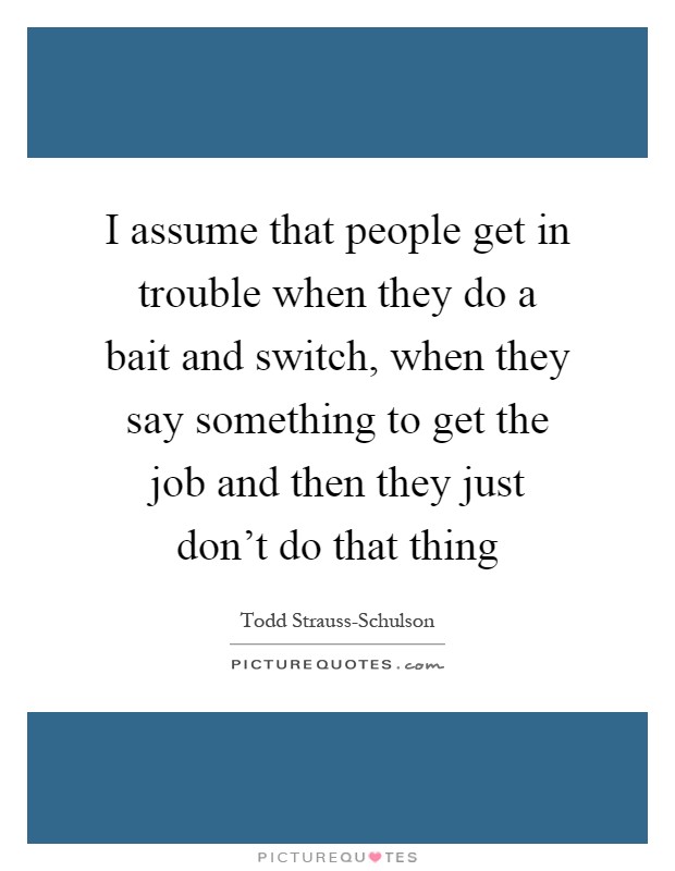 I assume that people get in trouble when they do a bait and switch, when they say something to get the job and then they just don't do that thing Picture Quote #1
