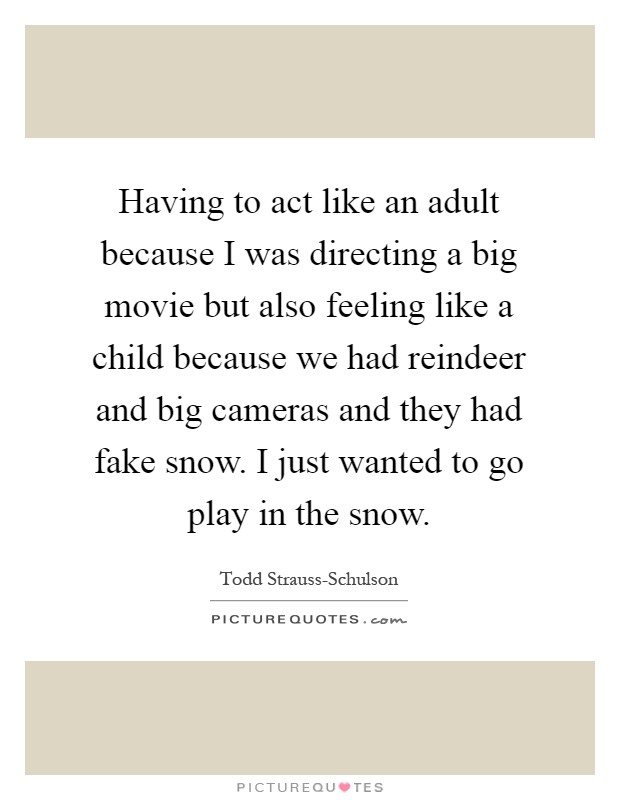 Having to act like an adult because I was directing a big movie but also feeling like a child because we had reindeer and big cameras and they had fake snow. I just wanted to go play in the snow Picture Quote #1