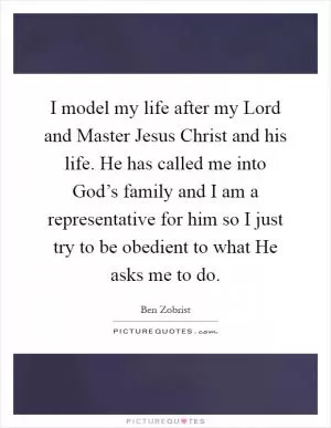 I model my life after my Lord and Master Jesus Christ and his life. He has called me into God’s family and I am a representative for him so I just try to be obedient to what He asks me to do Picture Quote #1