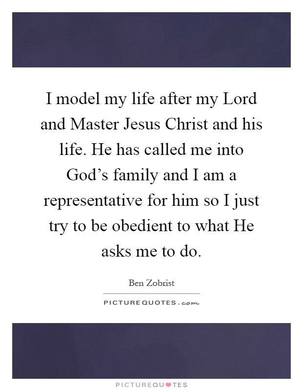 I model my life after my Lord and Master Jesus Christ and his life. He has called me into God's family and I am a representative for him so I just try to be obedient to what He asks me to do Picture Quote #1