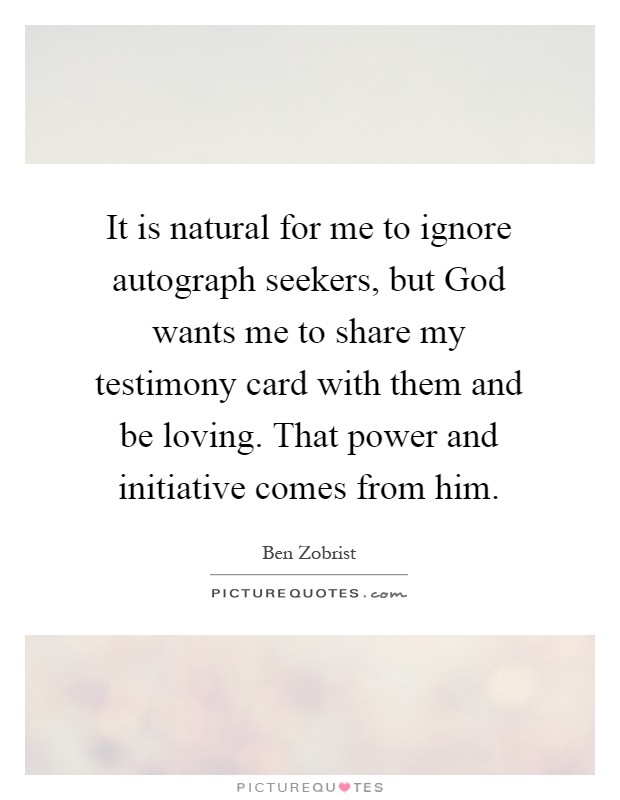 It is natural for me to ignore autograph seekers, but God wants me to share my testimony card with them and be loving. That power and initiative comes from him Picture Quote #1