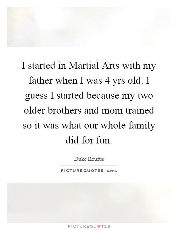 I started in Martial Arts with my father when I was 4 yrs old. I guess I started because my two older brothers and mom trained so it was what our whole family did for fun Picture Quote #1