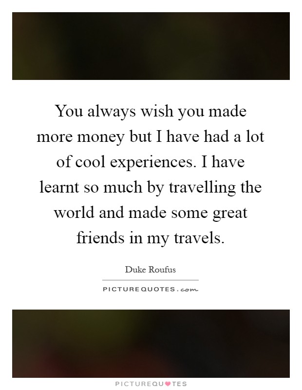 You always wish you made more money but I have had a lot of cool experiences. I have learnt so much by travelling the world and made some great friends in my travels Picture Quote #1
