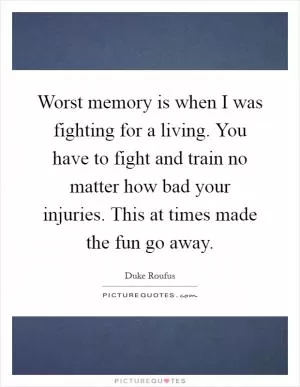 Worst memory is when I was fighting for a living. You have to fight and train no matter how bad your injuries. This at times made the fun go away Picture Quote #1