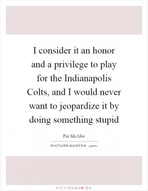 I consider it an honor and a privilege to play for the Indianapolis Colts, and I would never want to jeopardize it by doing something stupid Picture Quote #1