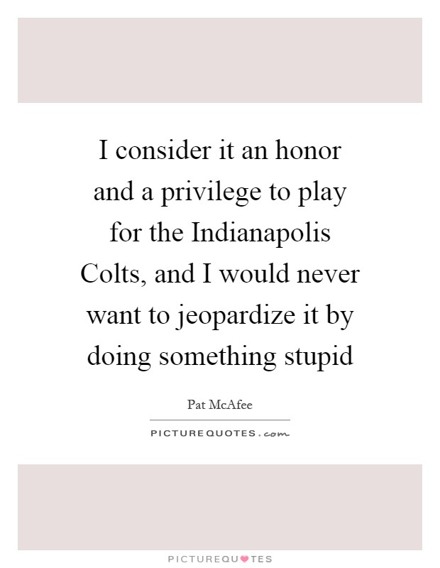 I consider it an honor and a privilege to play for the Indianapolis Colts, and I would never want to jeopardize it by doing something stupid Picture Quote #1