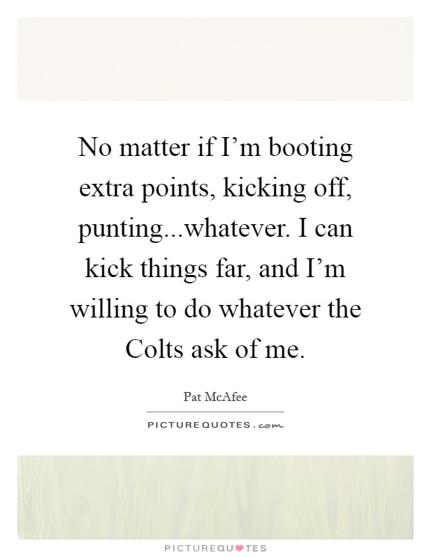 No matter if I'm booting extra points, kicking off, punting...whatever. I can kick things far, and I'm willing to do whatever the Colts ask of me Picture Quote #1