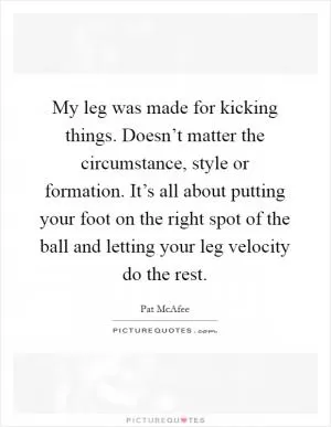 My leg was made for kicking things. Doesn’t matter the circumstance, style or formation. It’s all about putting your foot on the right spot of the ball and letting your leg velocity do the rest Picture Quote #1