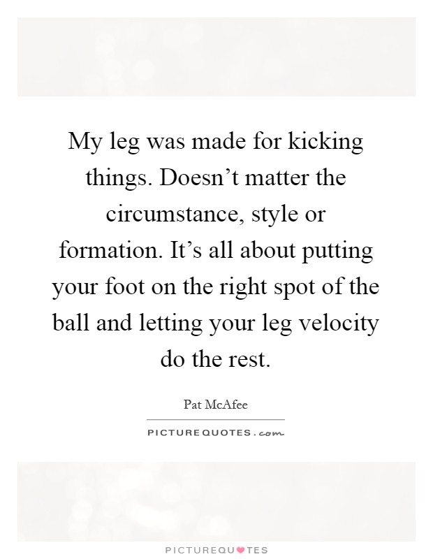 My leg was made for kicking things. Doesn't matter the circumstance, style or formation. It's all about putting your foot on the right spot of the ball and letting your leg velocity do the rest Picture Quote #1
