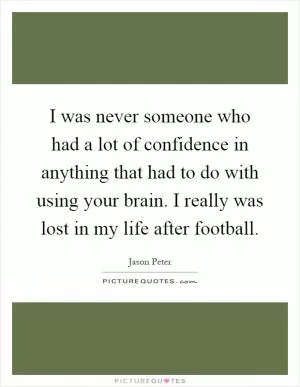 I was never someone who had a lot of confidence in anything that had to do with using your brain. I really was lost in my life after football Picture Quote #1