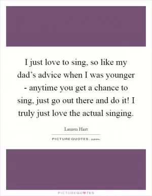 I just love to sing, so like my dad’s advice when I was younger - anytime you get a chance to sing, just go out there and do it! I truly just love the actual singing Picture Quote #1
