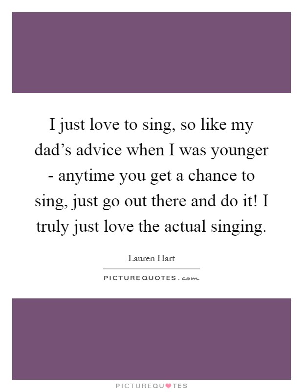 I just love to sing, so like my dad's advice when I was younger - anytime you get a chance to sing, just go out there and do it! I truly just love the actual singing Picture Quote #1