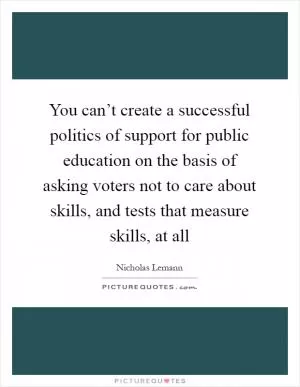 You can’t create a successful politics of support for public education on the basis of asking voters not to care about skills, and tests that measure skills, at all Picture Quote #1