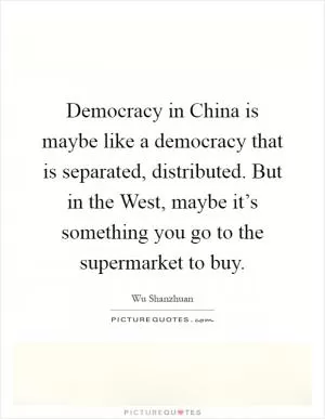 Democracy in China is maybe like a democracy that is separated, distributed. But in the West, maybe it’s something you go to the supermarket to buy Picture Quote #1