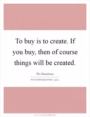 To buy is to create. If you buy, then of course things will be created Picture Quote #1