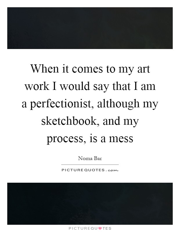 When it comes to my art work I would say that I am a perfectionist, although my sketchbook, and my process, is a mess Picture Quote #1