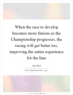 When the race to develop becomes more furious as the Championship progresses, the racing will get better too, improving the entire experience for the fans Picture Quote #1