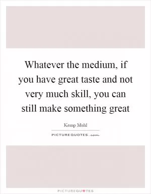 Whatever the medium, if you have great taste and not very much skill, you can still make something great Picture Quote #1