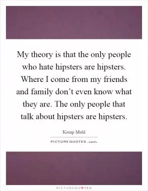 My theory is that the only people who hate hipsters are hipsters. Where I come from my friends and family don’t even know what they are. The only people that talk about hipsters are hipsters Picture Quote #1