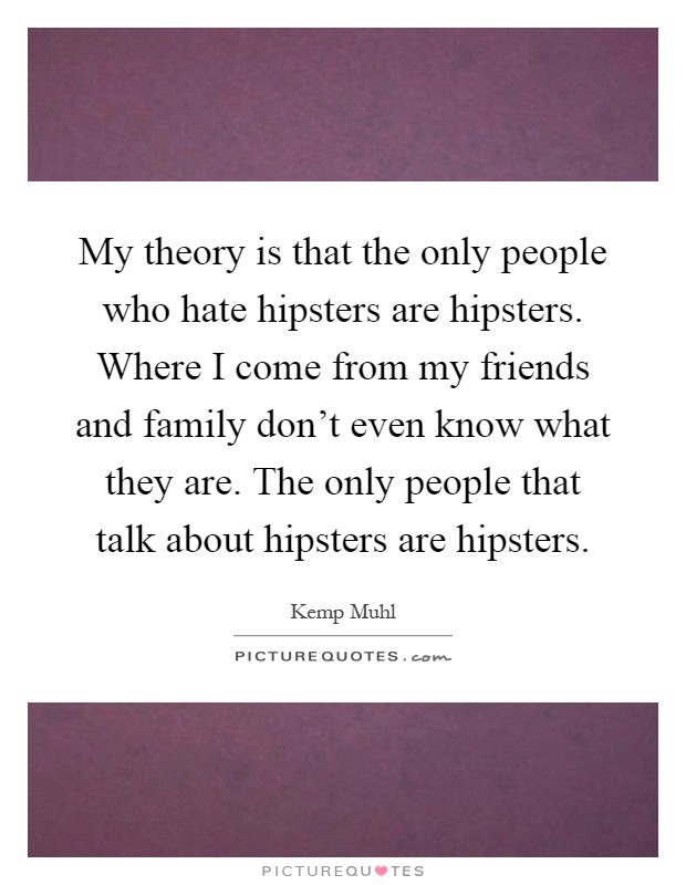 My theory is that the only people who hate hipsters are hipsters. Where I come from my friends and family don't even know what they are. The only people that talk about hipsters are hipsters Picture Quote #1