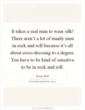 It takes a real man to wear silk! There aren’t a lot of manly men in rock and roll because it’s all about cross-dressing to a degree. You have to be kind of sensitive to be in rock and roll Picture Quote #1
