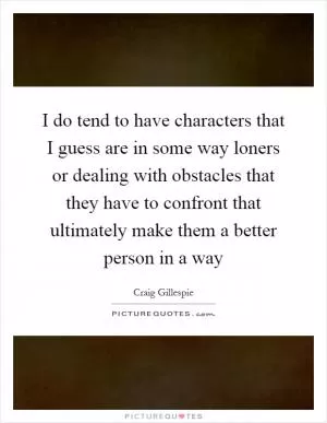 I do tend to have characters that I guess are in some way loners or dealing with obstacles that they have to confront that ultimately make them a better person in a way Picture Quote #1