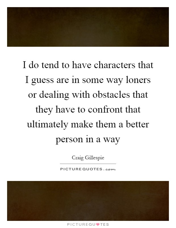 I do tend to have characters that I guess are in some way loners or dealing with obstacles that they have to confront that ultimately make them a better person in a way Picture Quote #1