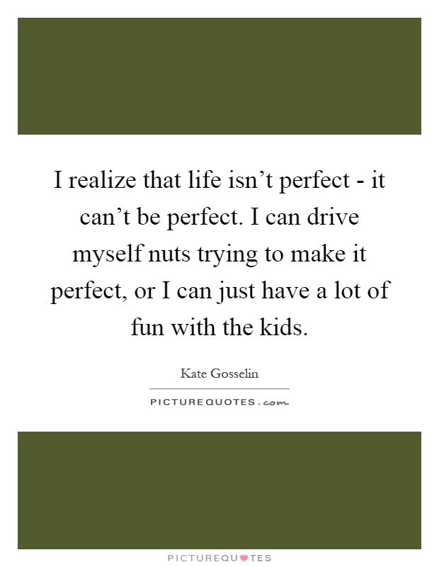 I realize that life isn't perfect - it can't be perfect. I can drive myself nuts trying to make it perfect, or I can just have a lot of fun with the kids Picture Quote #1