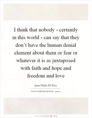 I think that nobody - certainly in this world - can say that they don’t have the human denial element about them or fear or whatever it is as juxtaposed with faith and hope and freedom and love Picture Quote #1