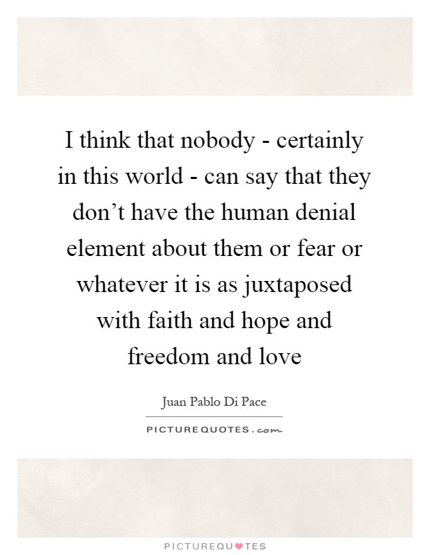 I think that nobody - certainly in this world - can say that they don't have the human denial element about them or fear or whatever it is as juxtaposed with faith and hope and freedom and love Picture Quote #1