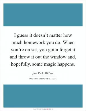 I guess it doesn’t matter how much homework you do. When you’re on set, you gotta forget it and throw it out the window and, hopefully, some magic happens Picture Quote #1