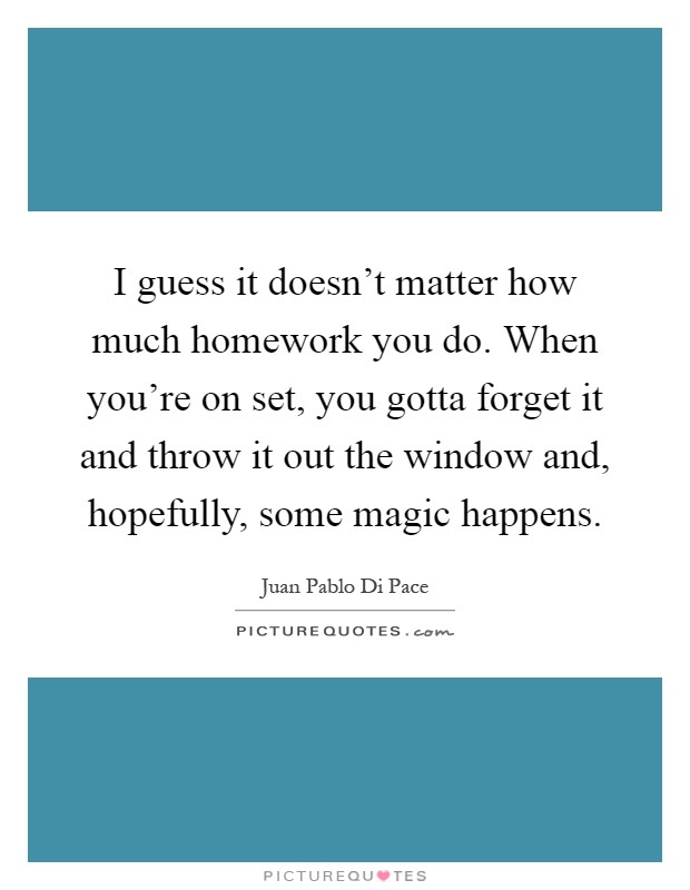 I guess it doesn't matter how much homework you do. When you're on set, you gotta forget it and throw it out the window and, hopefully, some magic happens Picture Quote #1