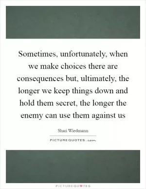 Sometimes, unfortunately, when we make choices there are consequences but, ultimately, the longer we keep things down and hold them secret, the longer the enemy can use them against us Picture Quote #1