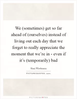 We (sometimes) get so far ahead of (ourselves) instead of living out each day that we forget to really appreciate the moment that we’re in - even if it’s (temporarily) bad Picture Quote #1