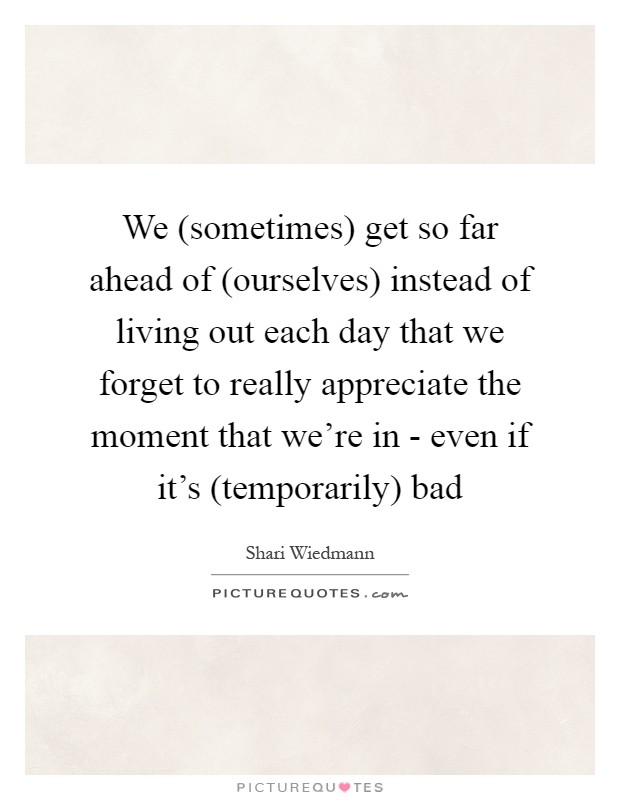 We (sometimes) get so far ahead of (ourselves) instead of living out each day that we forget to really appreciate the moment that we're in - even if it's (temporarily) bad Picture Quote #1