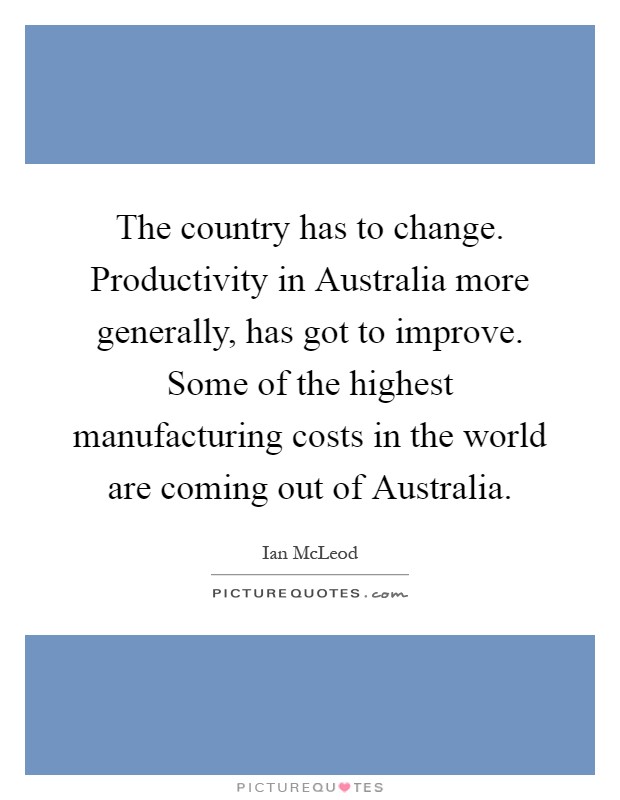 The country has to change. Productivity in Australia more generally, has got to improve. Some of the highest manufacturing costs in the world are coming out of Australia Picture Quote #1