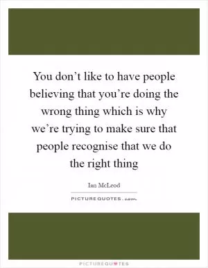 You don’t like to have people believing that you’re doing the wrong thing which is why we’re trying to make sure that people recognise that we do the right thing Picture Quote #1