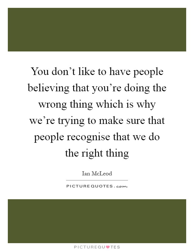 You don't like to have people believing that you're doing the wrong thing which is why we're trying to make sure that people recognise that we do the right thing Picture Quote #1