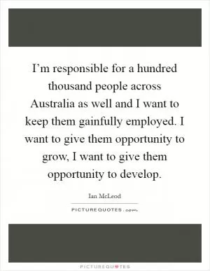 I’m responsible for a hundred thousand people across Australia as well and I want to keep them gainfully employed. I want to give them opportunity to grow, I want to give them opportunity to develop Picture Quote #1