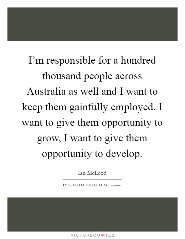 I'm responsible for a hundred thousand people across Australia as well and I want to keep them gainfully employed. I want to give them opportunity to grow, I want to give them opportunity to develop Picture Quote #1