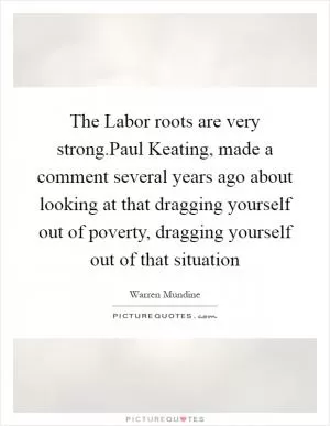 The Labor roots are very strong.Paul Keating, made a comment several years ago about looking at that dragging yourself out of poverty, dragging yourself out of that situation Picture Quote #1