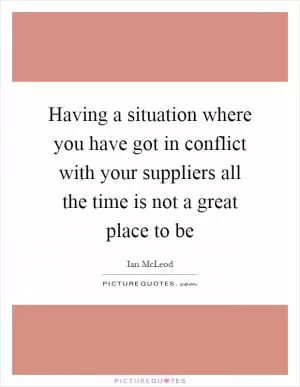 Having a situation where you have got in conflict with your suppliers all the time is not a great place to be Picture Quote #1