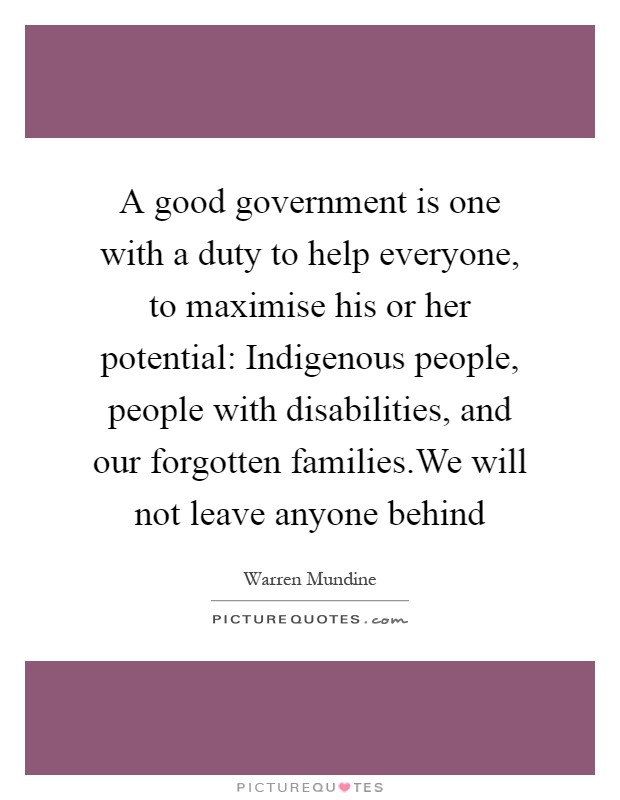 A good government is one with a duty to help everyone, to maximise his or her potential: Indigenous people, people with disabilities, and our forgotten families.We will not leave anyone behind Picture Quote #1